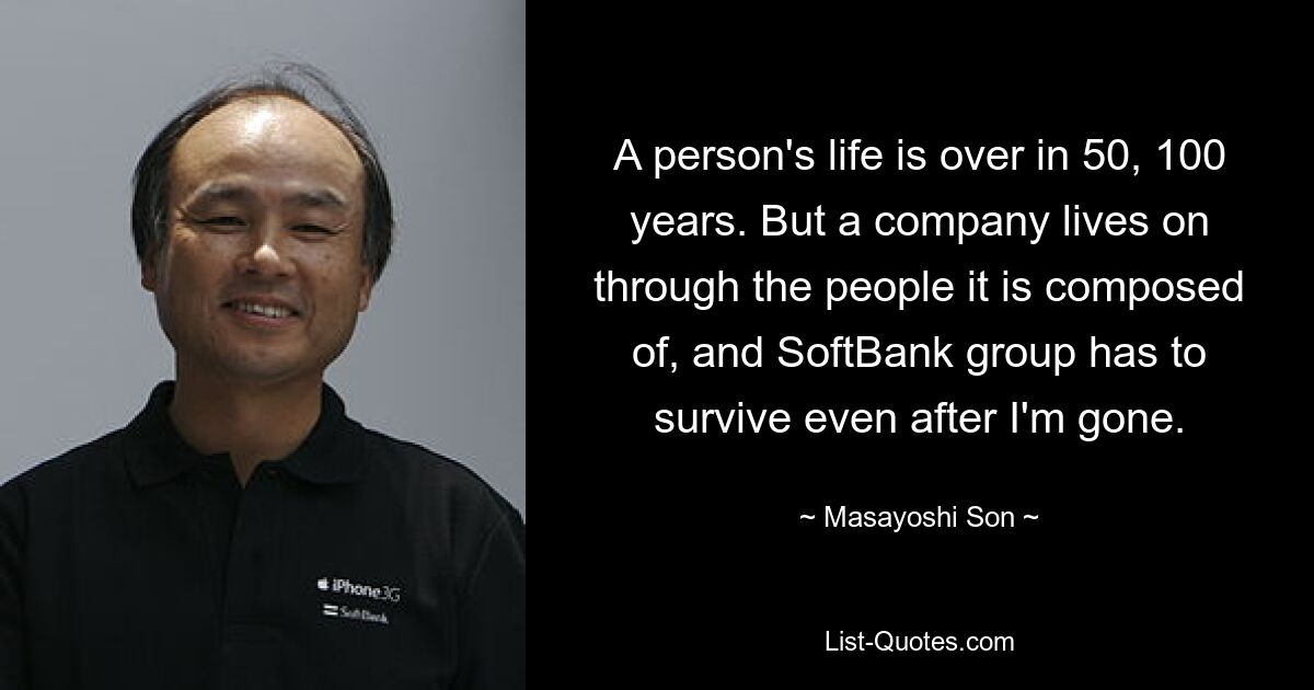 A person's life is over in 50, 100 years. But a company lives on through the people it is composed of, and SoftBank group has to survive even after I'm gone. — © Masayoshi Son