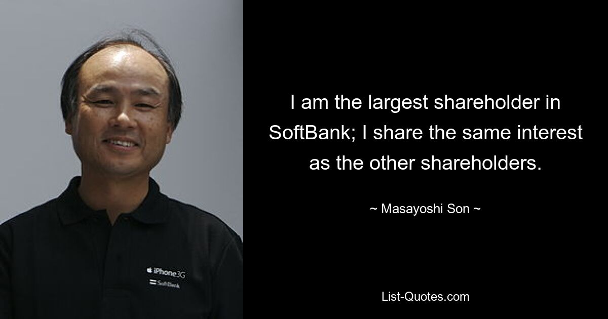 I am the largest shareholder in SoftBank; I share the same interest as the other shareholders. — © Masayoshi Son