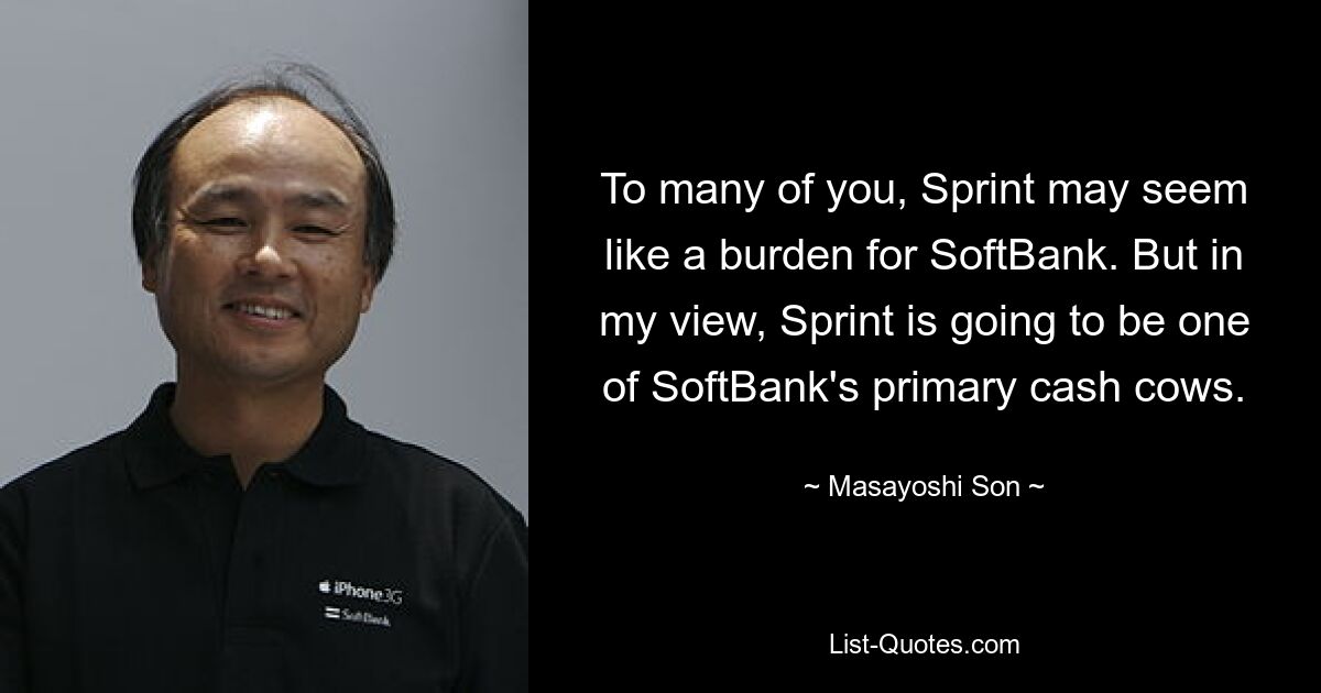 To many of you, Sprint may seem like a burden for SoftBank. But in my view, Sprint is going to be one of SoftBank's primary cash cows. — © Masayoshi Son