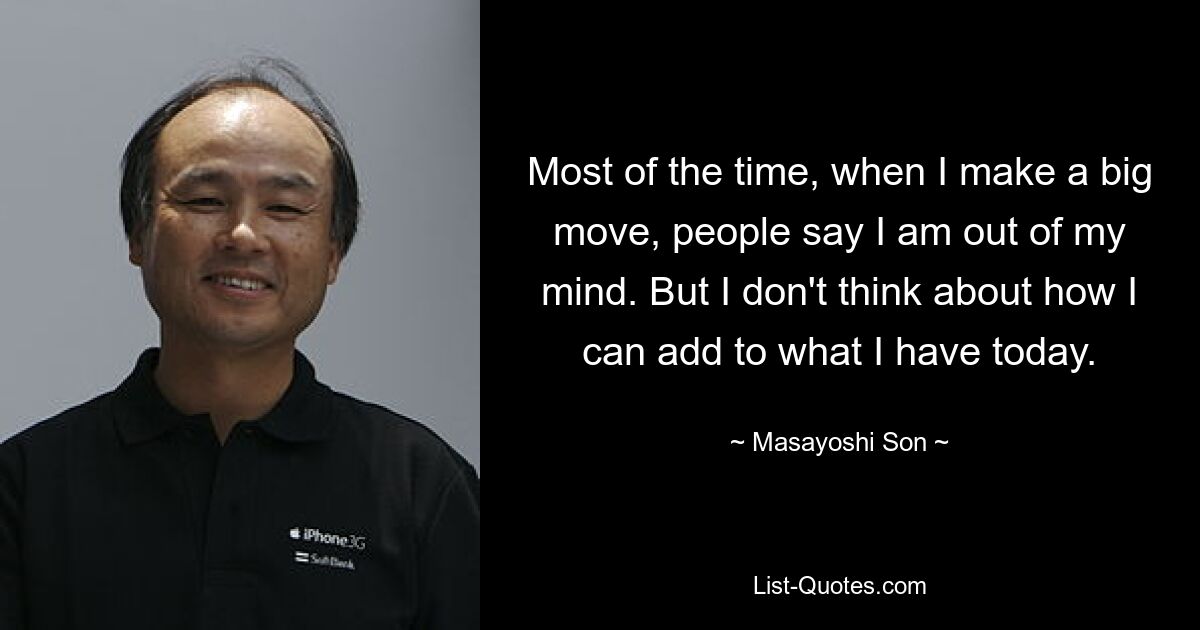 Most of the time, when I make a big move, people say I am out of my mind. But I don't think about how I can add to what I have today. — © Masayoshi Son