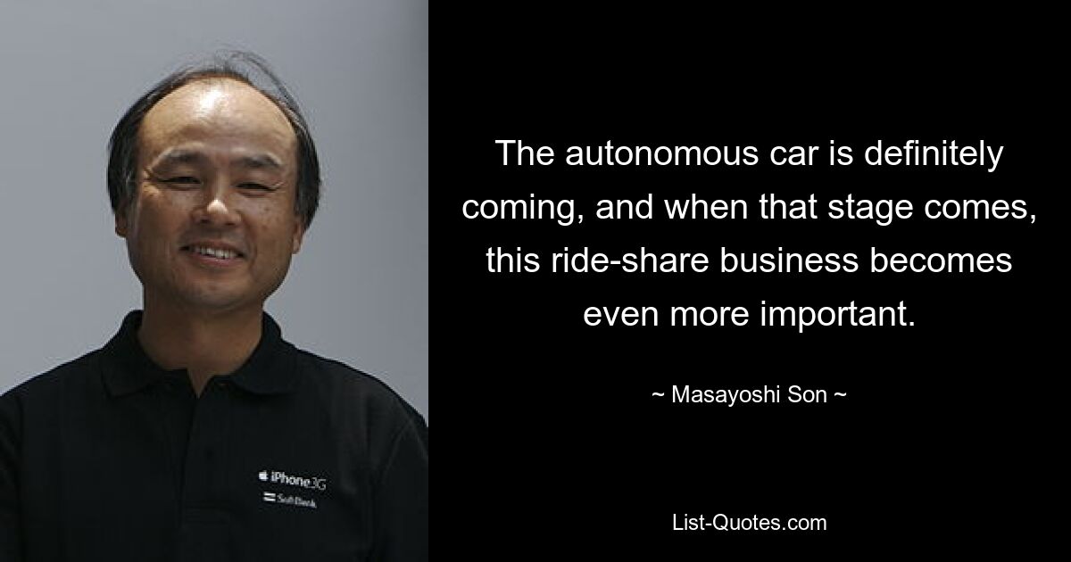 The autonomous car is definitely coming, and when that stage comes, this ride-share business becomes even more important. — © Masayoshi Son