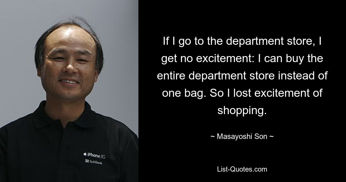 If I go to the department store, I get no excitement: I can buy the entire department store instead of one bag. So I lost excitement of shopping. — © Masayoshi Son