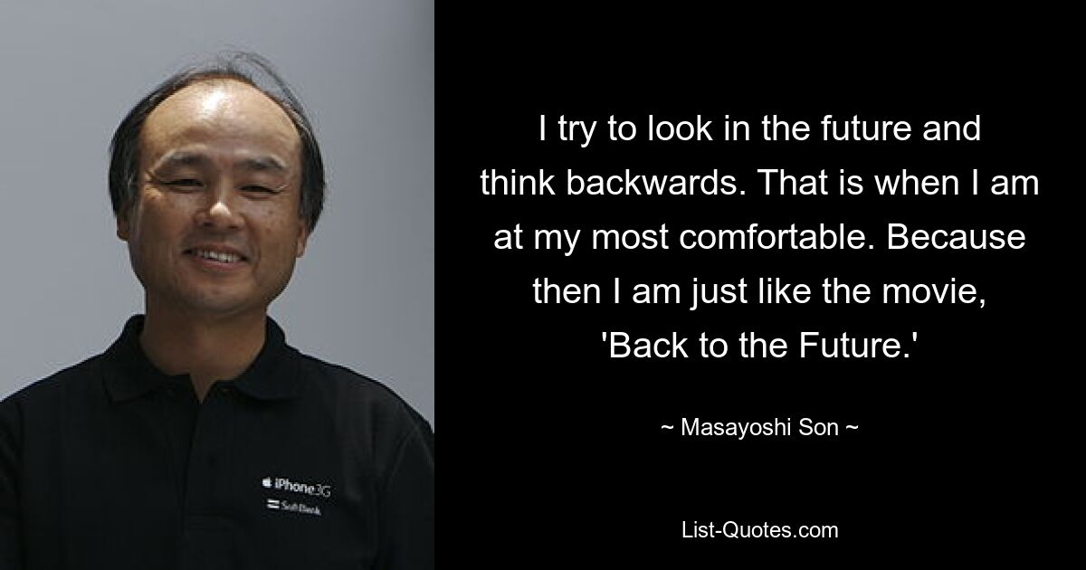 I try to look in the future and think backwards. That is when I am at my most comfortable. Because then I am just like the movie, 'Back to the Future.' — © Masayoshi Son