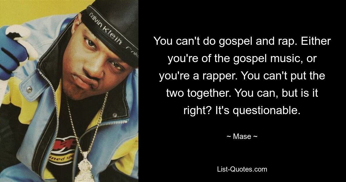 You can't do gospel and rap. Either you're of the gospel music, or you're a rapper. You can't put the two together. You can, but is it right? It's questionable. — © Mase