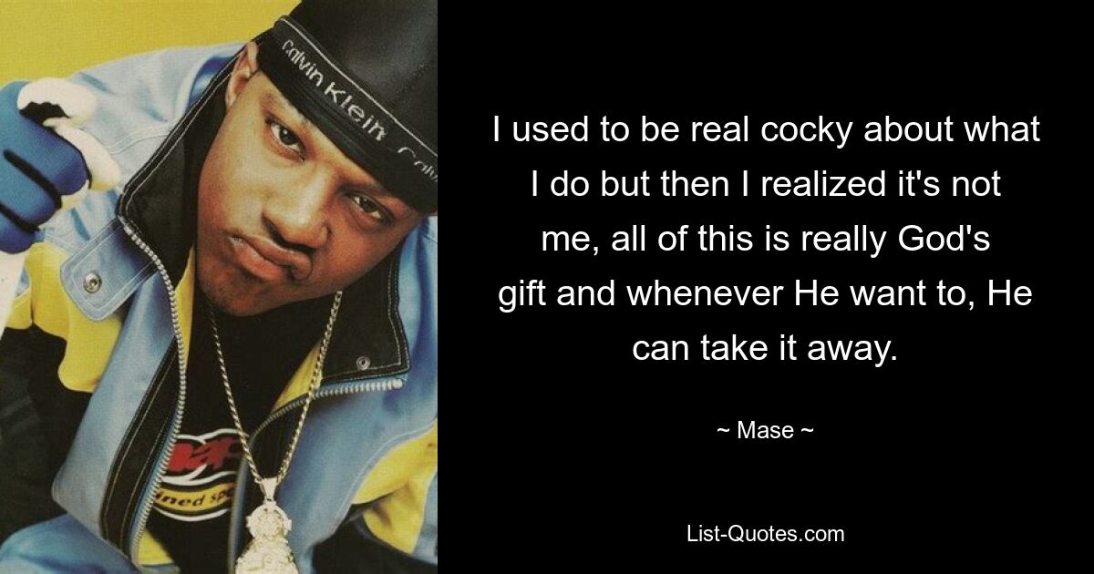 I used to be real cocky about what I do but then I realized it's not me, all of this is really God's gift and whenever He want to, He can take it away. — © Mase