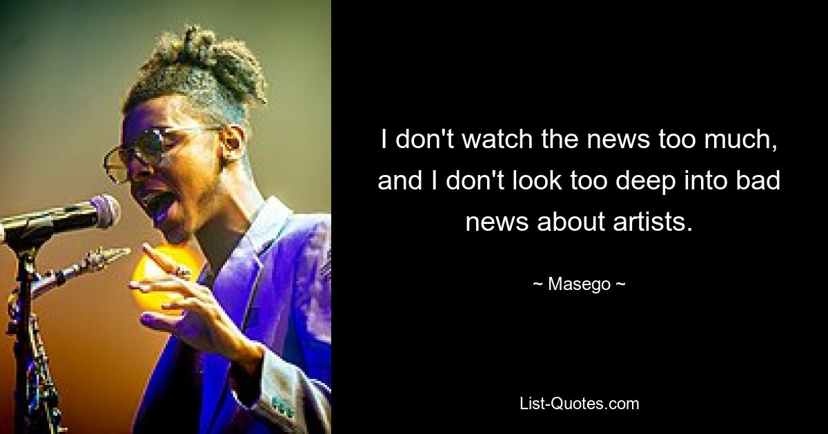 I don't watch the news too much, and I don't look too deep into bad news about artists. — © Masego