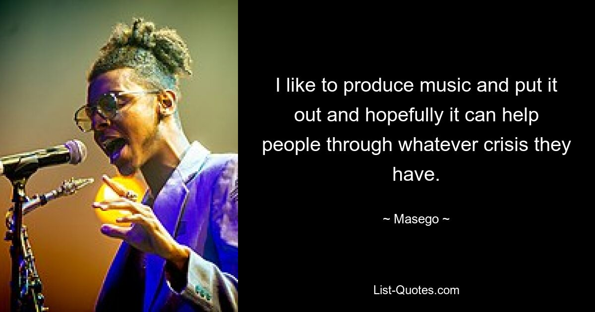 I like to produce music and put it out and hopefully it can help people through whatever crisis they have. — © Masego