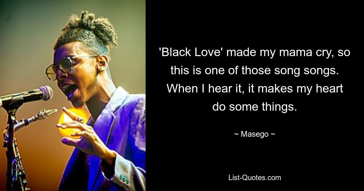 'Black Love' made my mama cry, so this is one of those song songs. When I hear it, it makes my heart do some things. — © Masego