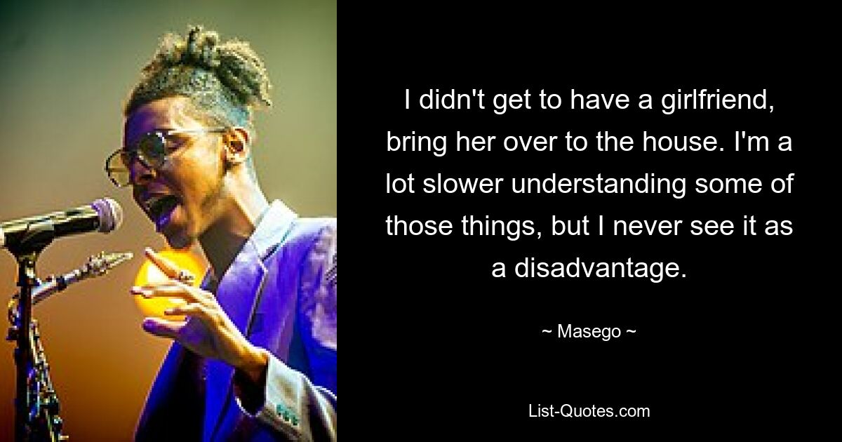 I didn't get to have a girlfriend, bring her over to the house. I'm a lot slower understanding some of those things, but I never see it as a disadvantage. — © Masego