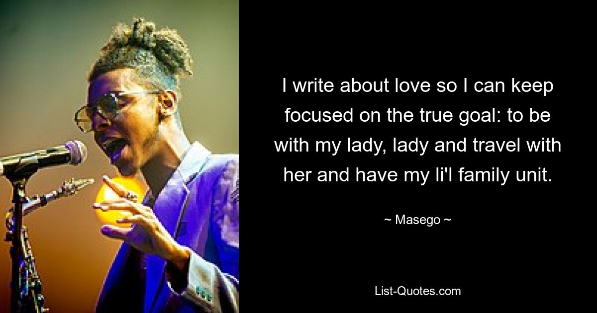 I write about love so I can keep focused on the true goal: to be with my lady, lady and travel with her and have my li'l family unit. — © Masego