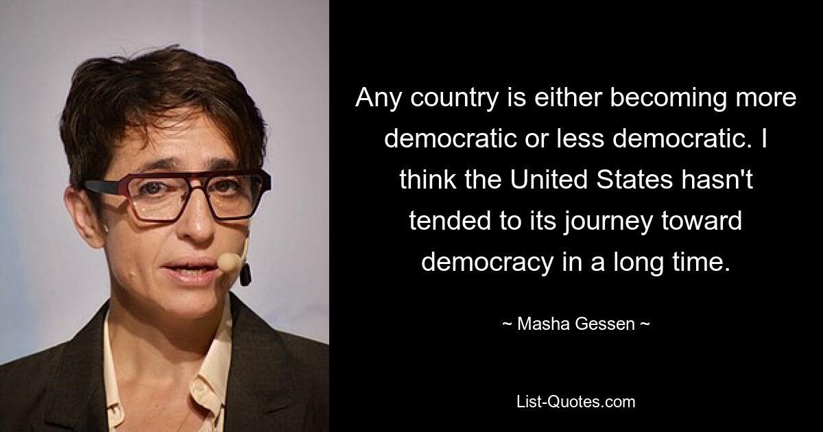 Any country is either becoming more democratic or less democratic. I think the United States hasn't tended to its journey toward democracy in a long time. — © Masha Gessen