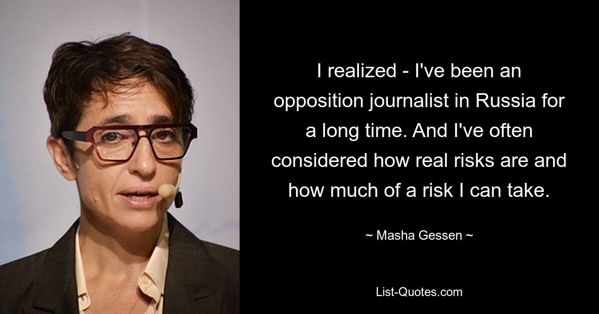 I realized - I've been an opposition journalist in Russia for a long time. And I've often considered how real risks are and how much of a risk I can take. — © Masha Gessen