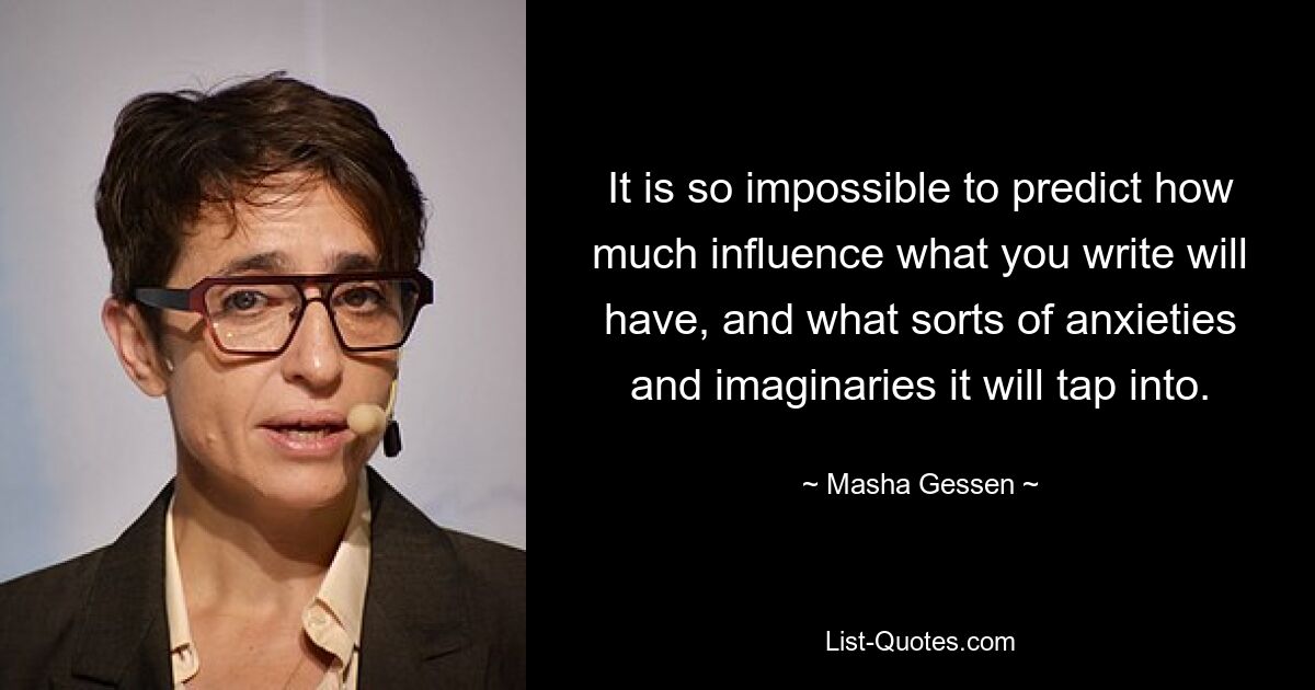 It is so impossible to predict how much influence what you write will have, and what sorts of anxieties and imaginaries it will tap into. — © Masha Gessen