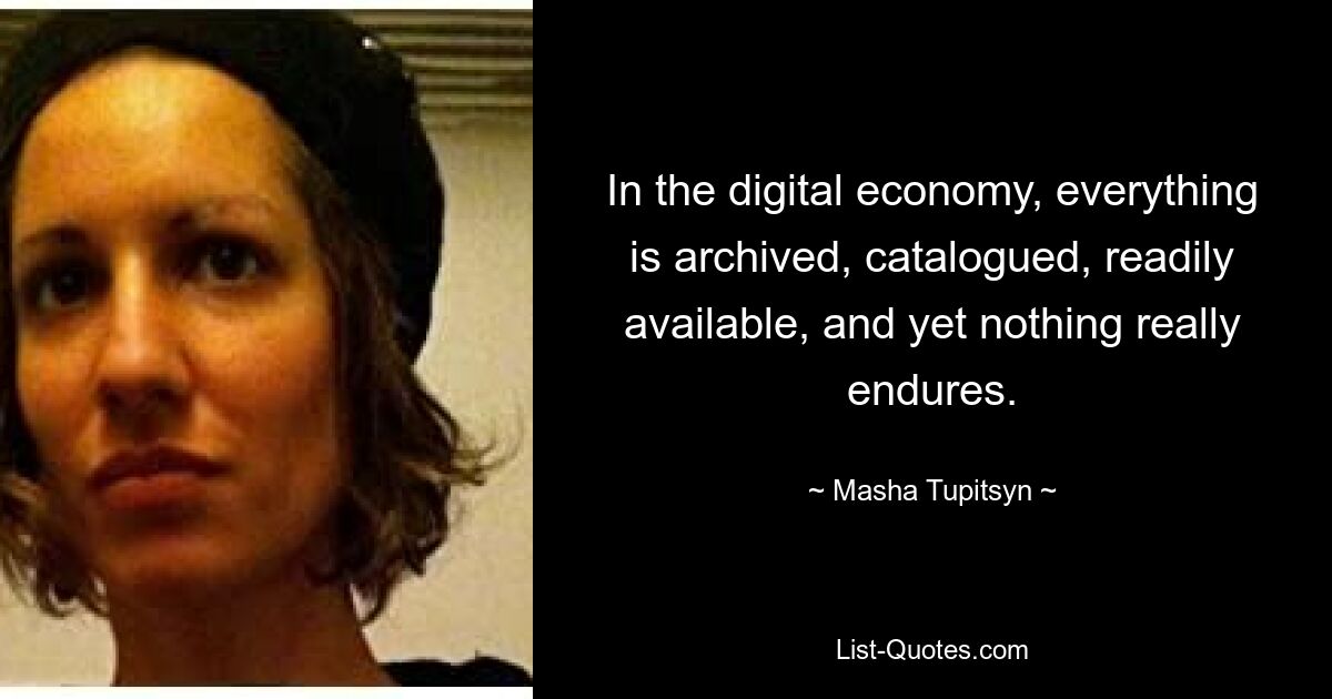 In the digital economy, everything is archived, catalogued, readily available, and yet nothing really endures. — © Masha Tupitsyn