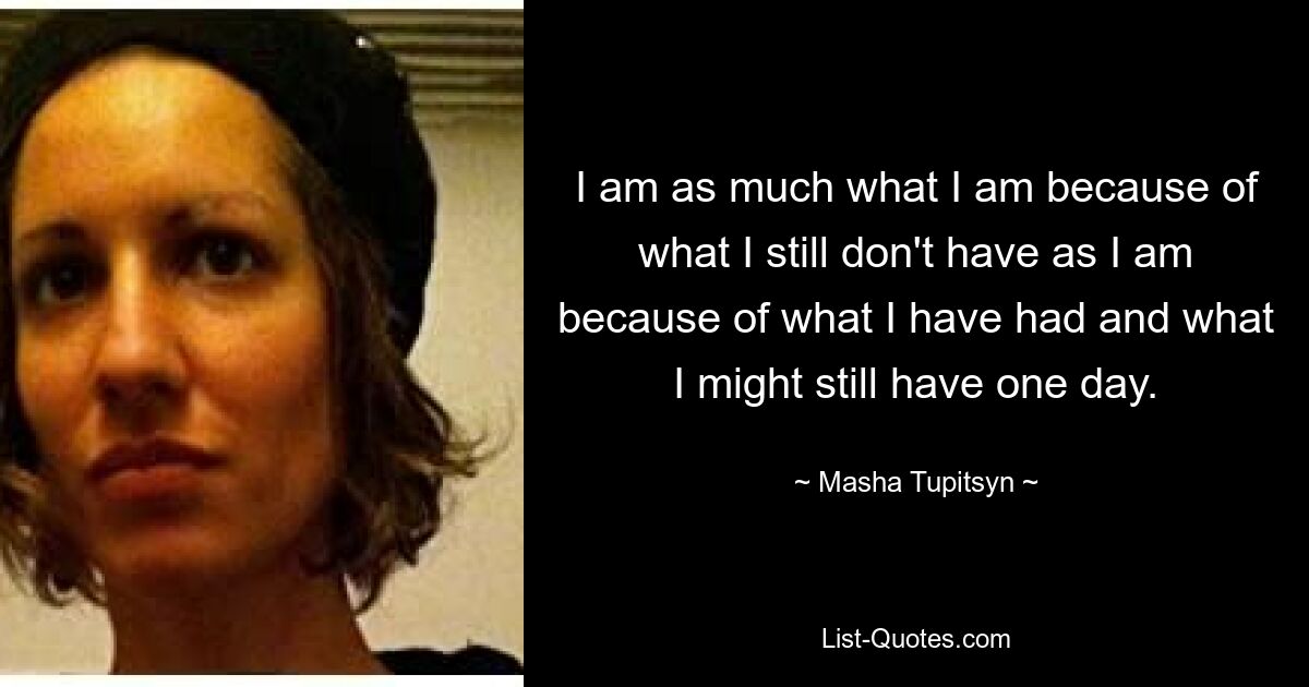 I am as much what I am because of what I still don't have as I am because of what I have had and what I might still have one day. — © Masha Tupitsyn