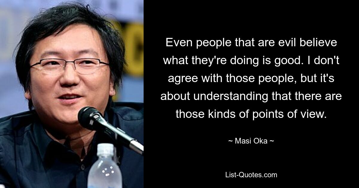 Even people that are evil believe what they're doing is good. I don't agree with those people, but it's about understanding that there are those kinds of points of view. — © Masi Oka