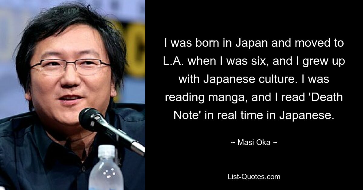 I was born in Japan and moved to L.A. when I was six, and I grew up with Japanese culture. I was reading manga, and I read 'Death Note' in real time in Japanese. — © Masi Oka