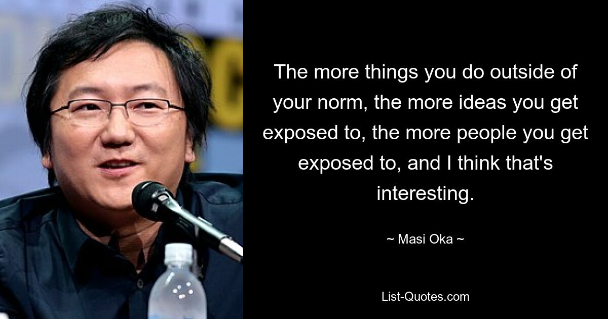 The more things you do outside of your norm, the more ideas you get exposed to, the more people you get exposed to, and I think that's interesting. — © Masi Oka