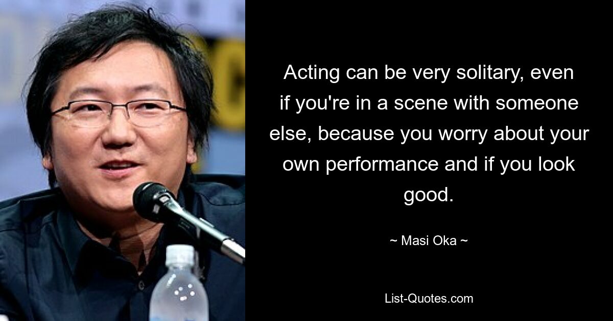 Acting can be very solitary, even if you're in a scene with someone else, because you worry about your own performance and if you look good. — © Masi Oka