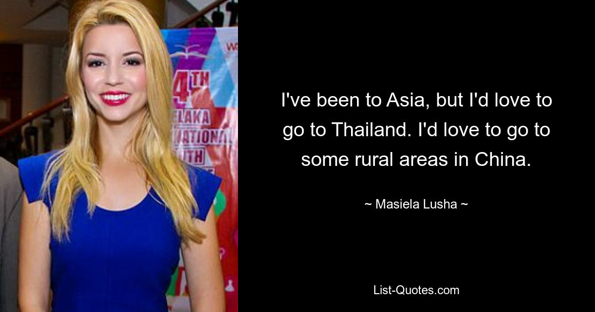 I've been to Asia, but I'd love to go to Thailand. I'd love to go to some rural areas in China. — © Masiela Lusha