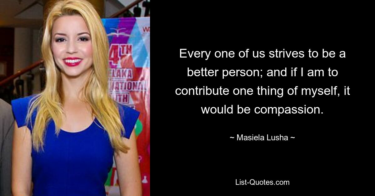 Every one of us strives to be a better person; and if I am to contribute one thing of myself, it would be compassion. — © Masiela Lusha