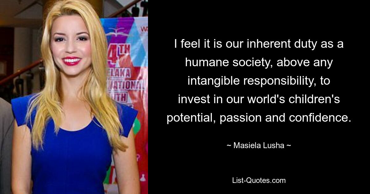 I feel it is our inherent duty as a humane society, above any intangible responsibility, to invest in our world's children's potential, passion and confidence. — © Masiela Lusha