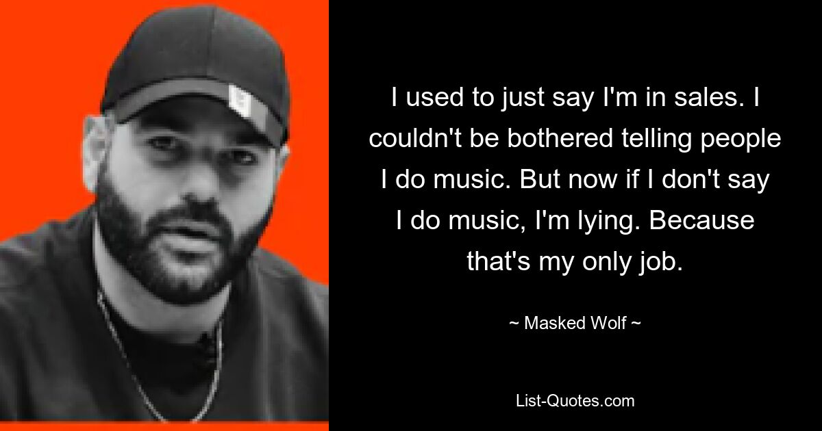 I used to just say I'm in sales. I couldn't be bothered telling people I do music. But now if I don't say I do music, I'm lying. Because that's my only job. — © Masked Wolf