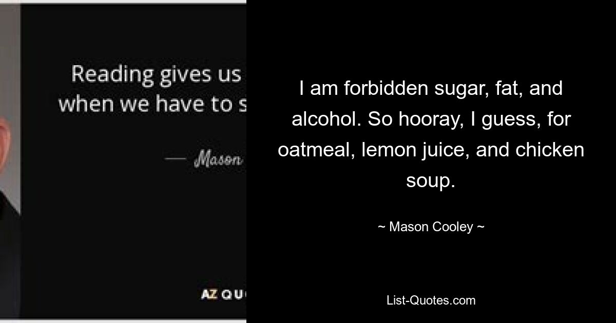 I am forbidden sugar, fat, and alcohol. So hooray, I guess, for oatmeal, lemon juice, and chicken soup. — © Mason Cooley