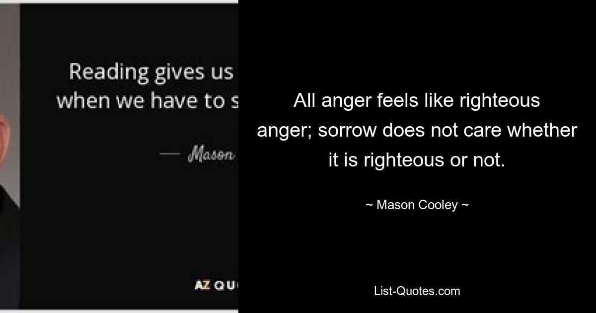 All anger feels like righteous anger; sorrow does not care whether it is righteous or not. — © Mason Cooley