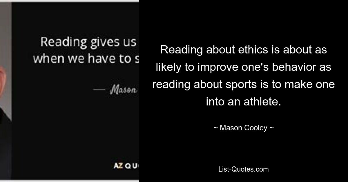 Reading about ethics is about as likely to improve one's behavior as reading about sports is to make one into an athlete. — © Mason Cooley