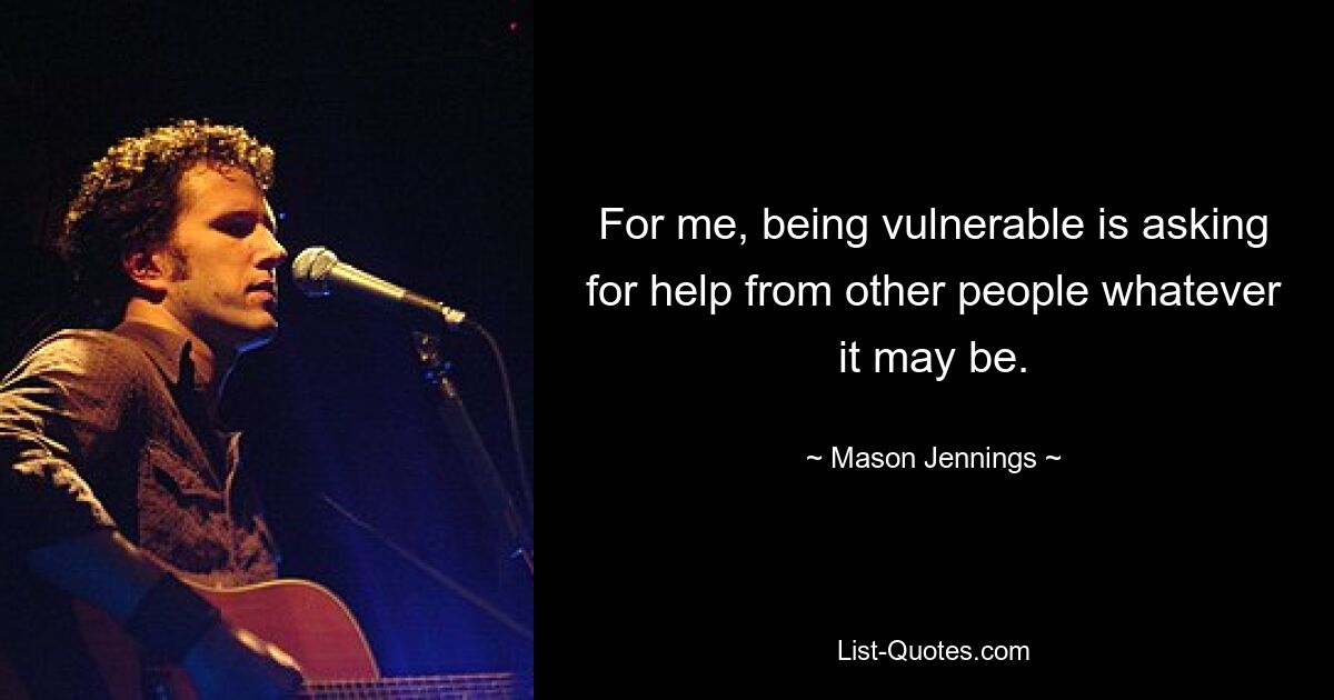 For me, being vulnerable is asking for help from other people whatever it may be. — © Mason Jennings