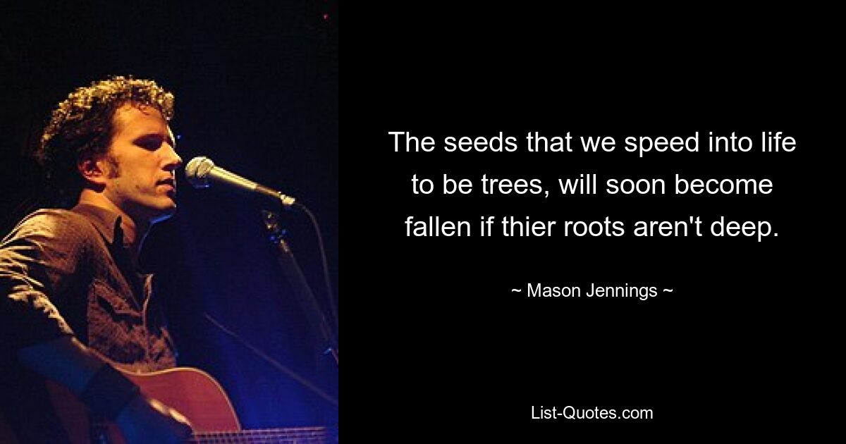 The seeds that we speed into life to be trees, will soon become fallen if thier roots aren't deep. — © Mason Jennings