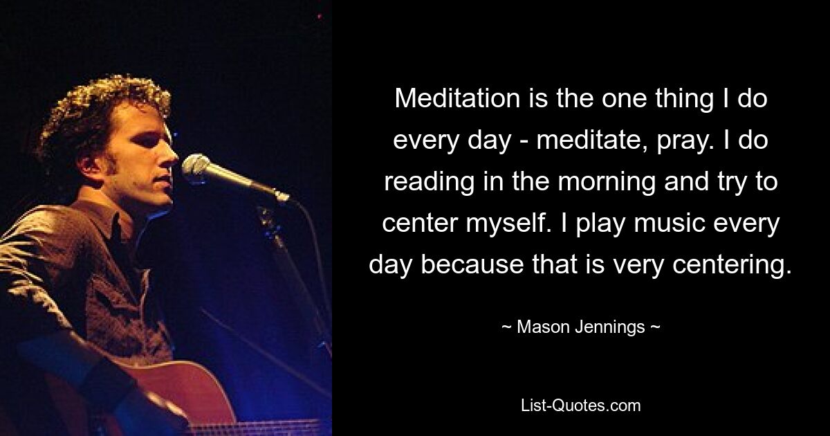 Meditation is the one thing I do every day - meditate, pray. I do reading in the morning and try to center myself. I play music every day because that is very centering. — © Mason Jennings