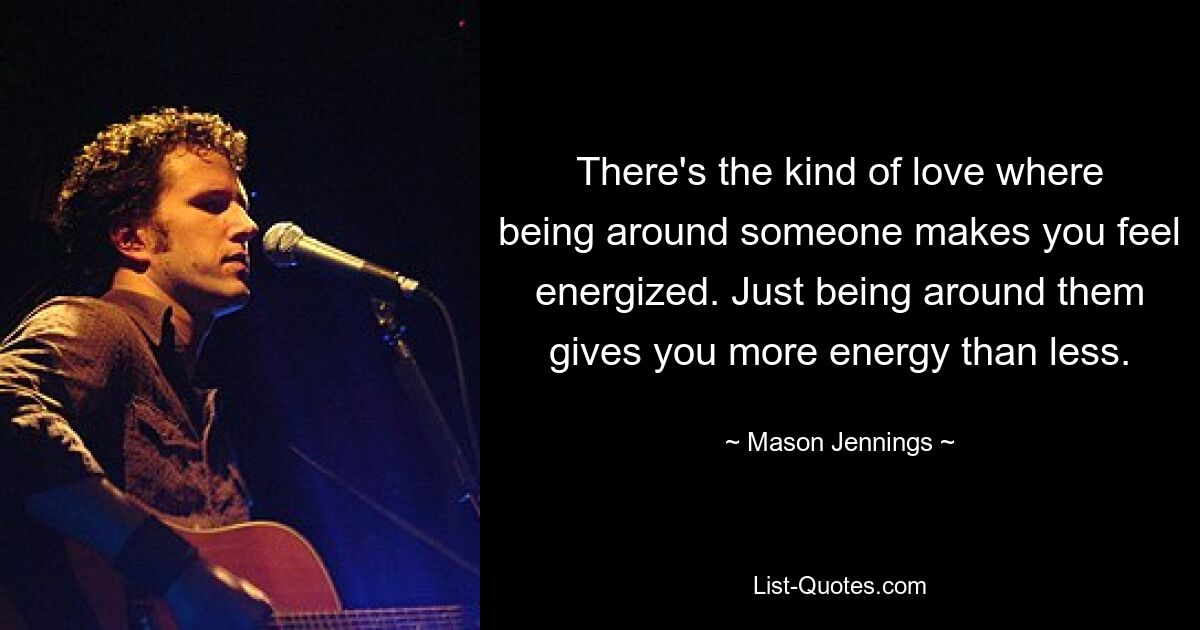 There's the kind of love where being around someone makes you feel energized. Just being around them gives you more energy than less. — © Mason Jennings