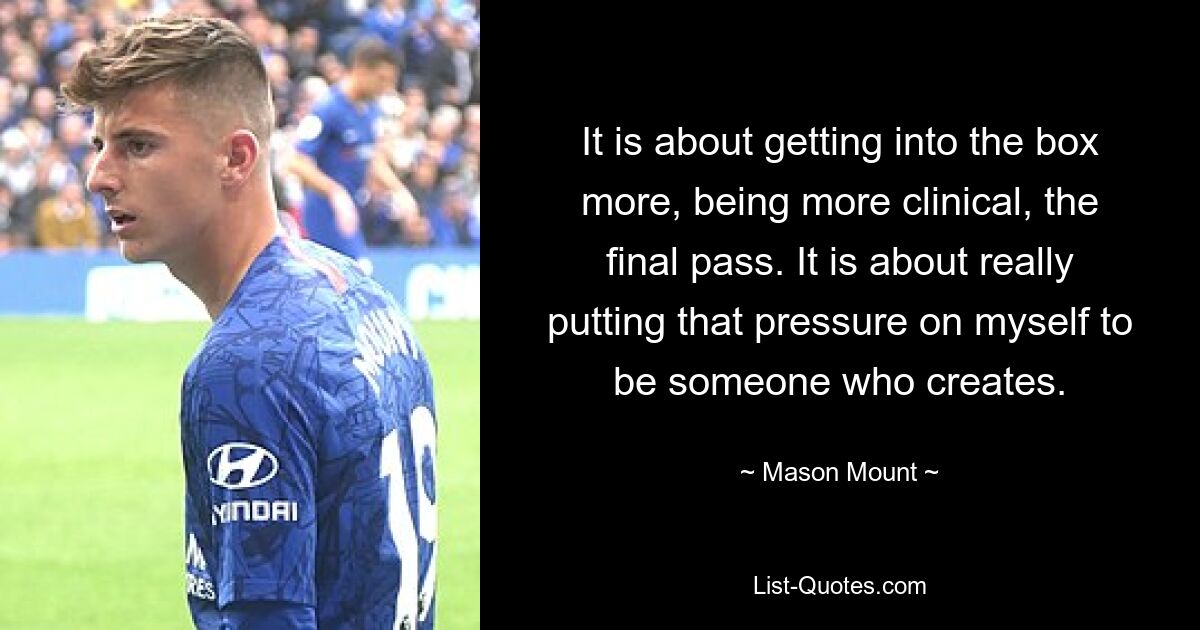 It is about getting into the box more, being more clinical, the final pass. It is about really putting that pressure on myself to be someone who creates. — © Mason Mount