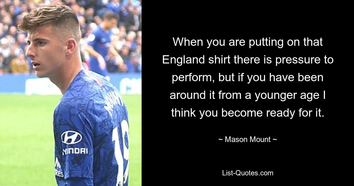 When you are putting on that England shirt there is pressure to perform, but if you have been around it from a younger age I think you become ready for it. — © Mason Mount