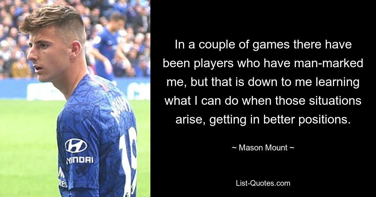 In a couple of games there have been players who have man-marked me, but that is down to me learning what I can do when those situations arise, getting in better positions. — © Mason Mount