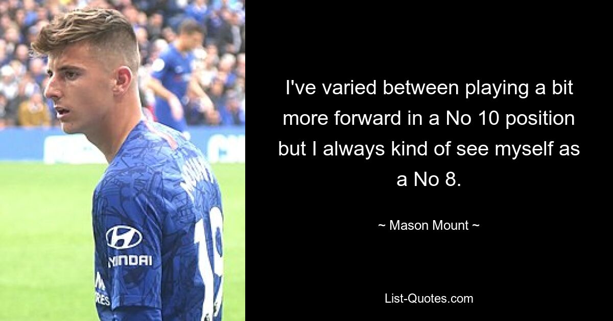 I've varied between playing a bit more forward in a No 10 position but I always kind of see myself as a No 8. — © Mason Mount