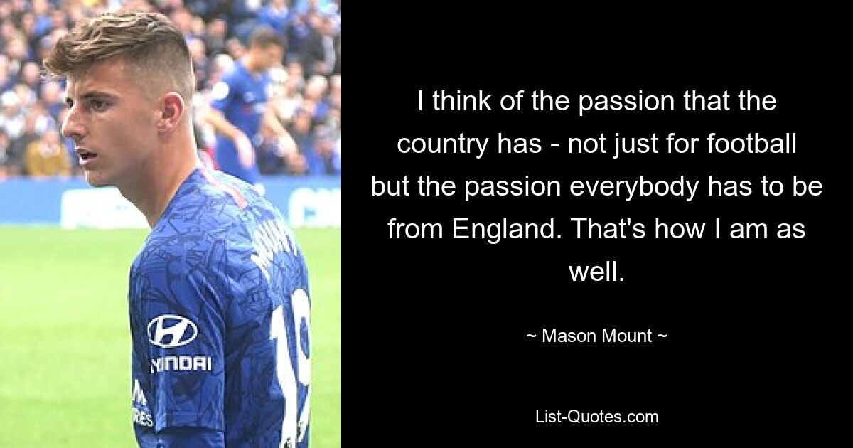 I think of the passion that the country has - not just for football but the passion everybody has to be from England. That's how I am as well. — © Mason Mount