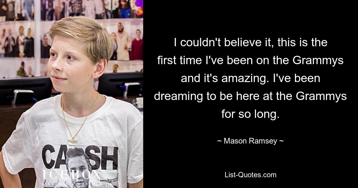 I couldn't believe it, this is the first time I've been on the Grammys and it's amazing. I've been dreaming to be here at the Grammys for so long. — © Mason Ramsey