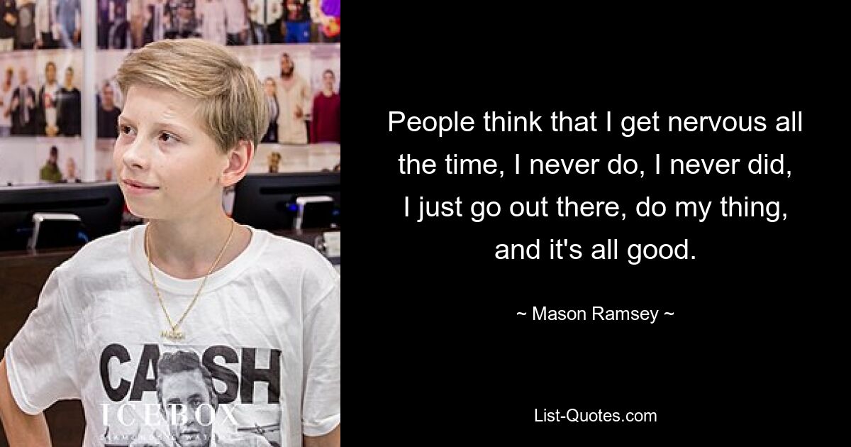 People think that I get nervous all the time, I never do, I never did, I just go out there, do my thing, and it's all good. — © Mason Ramsey