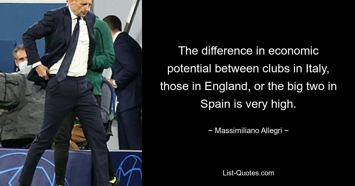 The difference in economic potential between clubs in Italy, those in England, or the big two in Spain is very high. — © Massimiliano Allegri