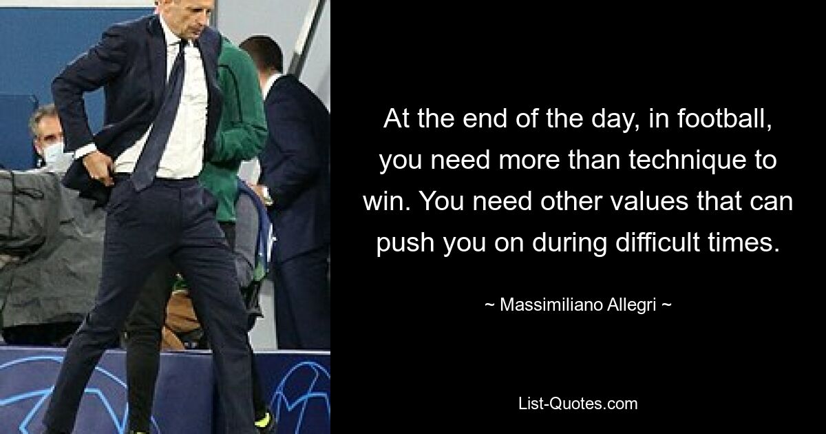 At the end of the day, in football, you need more than technique to win. You need other values that can push you on during difficult times. — © Massimiliano Allegri