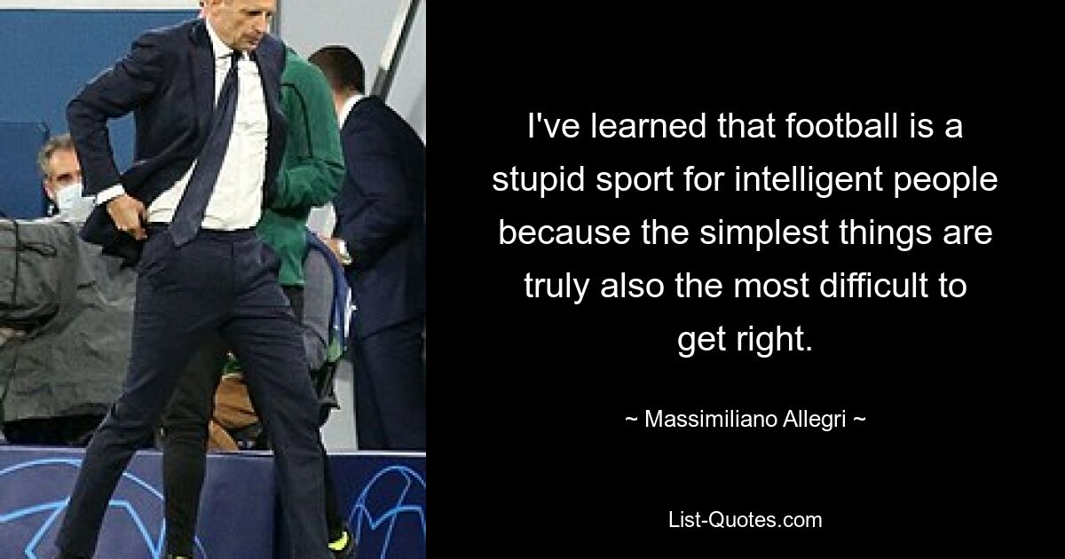 I've learned that football is a stupid sport for intelligent people because the simplest things are truly also the most difficult to get right. — © Massimiliano Allegri