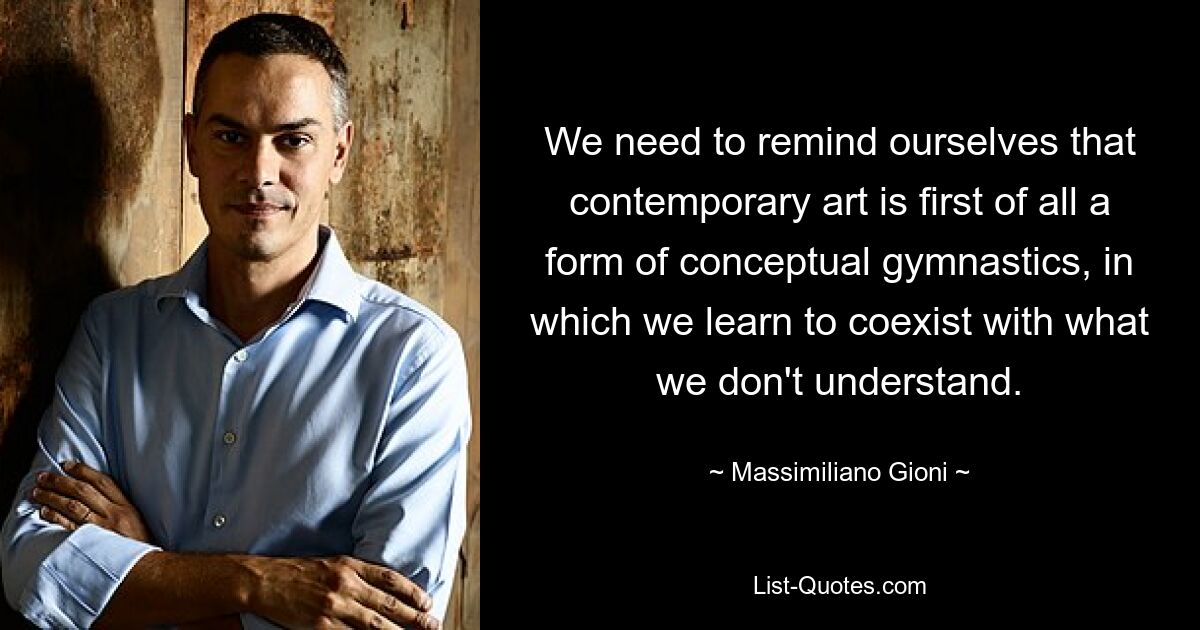 We need to remind ourselves that contemporary art is first of all a form of conceptual gymnastics, in which we learn to coexist with what we don't understand. — © Massimiliano Gioni