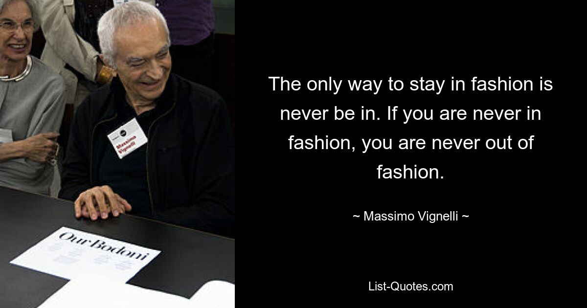 The only way to stay in fashion is never be in. If you are never in fashion, you are never out of fashion. — © Massimo Vignelli