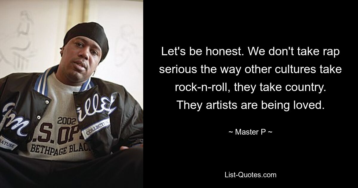 Let's be honest. We don't take rap serious the way other cultures take rock-n-roll, they take country. They artists are being loved. — © Master P