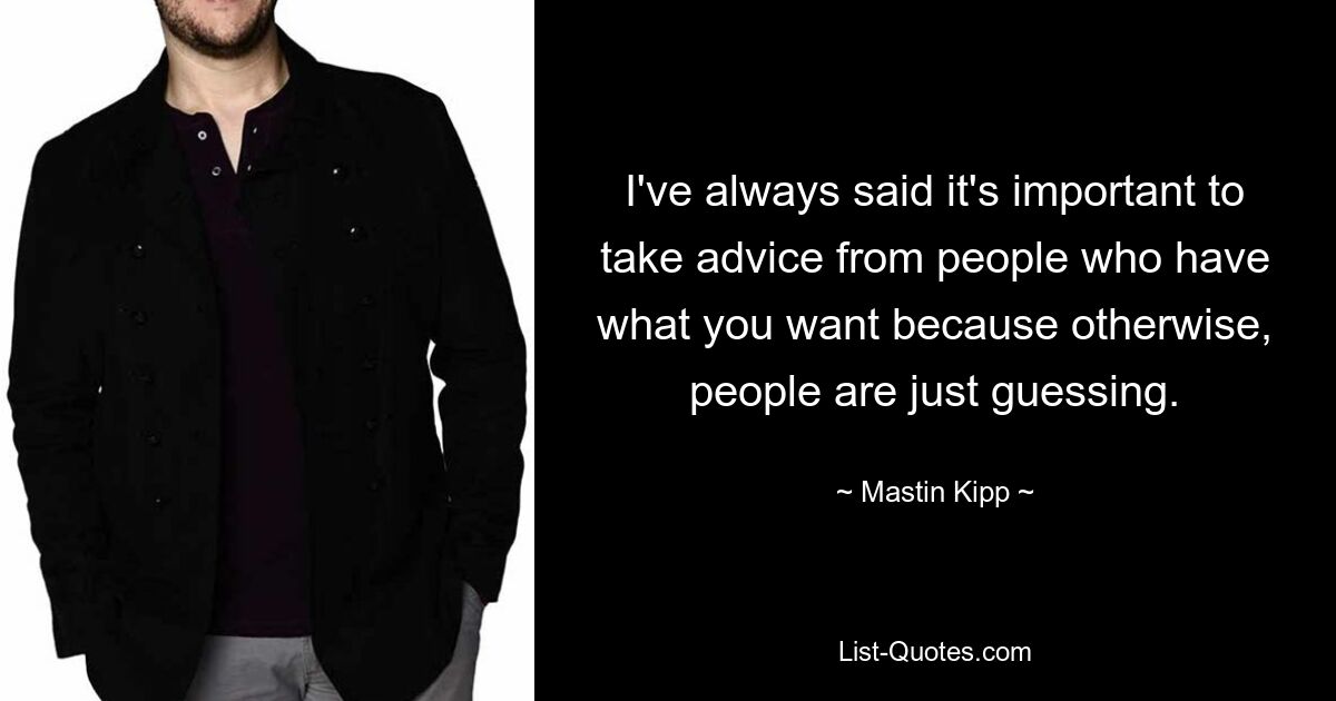 I've always said it's important to take advice from people who have what you want because otherwise, people are just guessing. — © Mastin Kipp