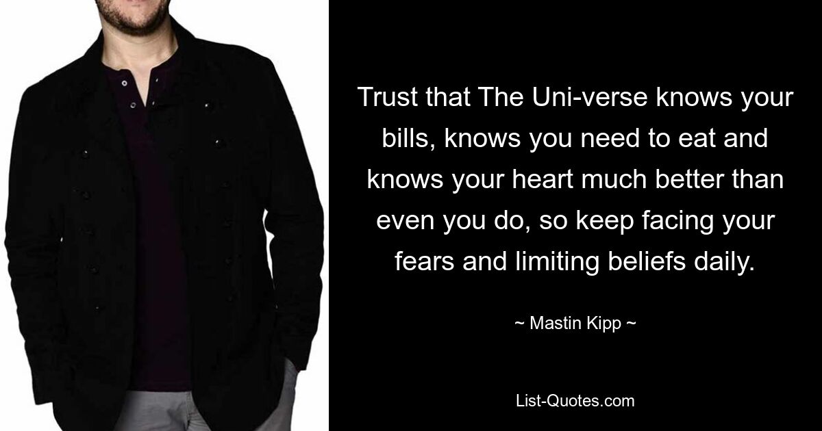 Trust that The Uni-verse knows your bills, knows you need to eat and knows your heart much better than even you do, so keep facing your fears and limiting beliefs daily. — © Mastin Kipp