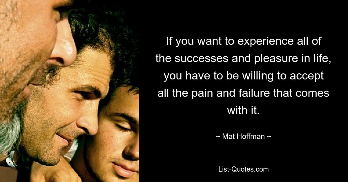 If you want to experience all of the successes and pleasure in life, you have to be willing to accept all the pain and failure that comes with it. — © Mat Hoffman